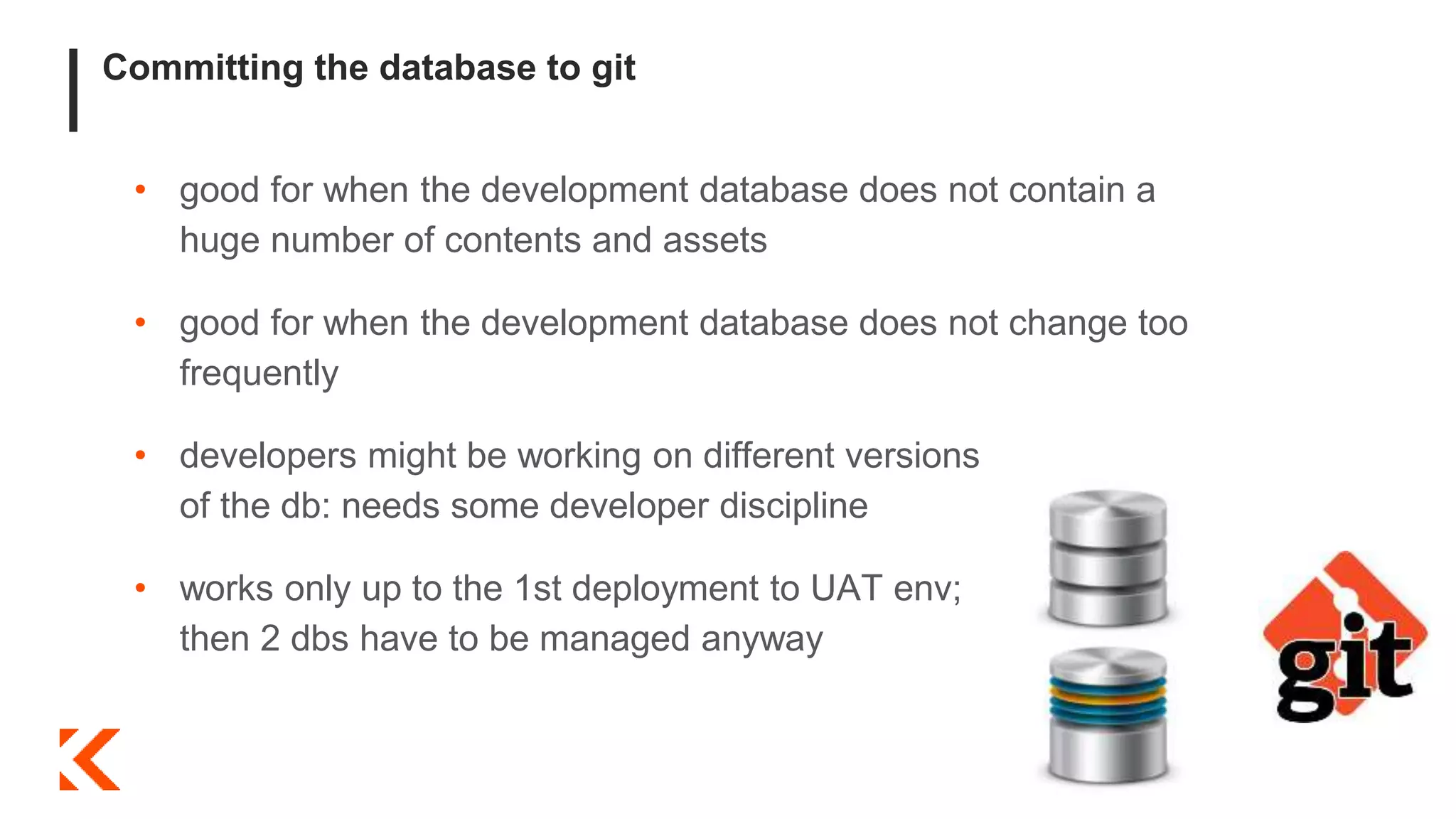 Committing the database to git
• good for when the development database does not contain a
huge number of contents and assets
• good for when the development database does not change too
frequently
• developers might be working on different versions
of the db: needs some developer discipline
• works only up to the 1st deployment to UAT env;
then 2 dbs have to be managed anyway
 