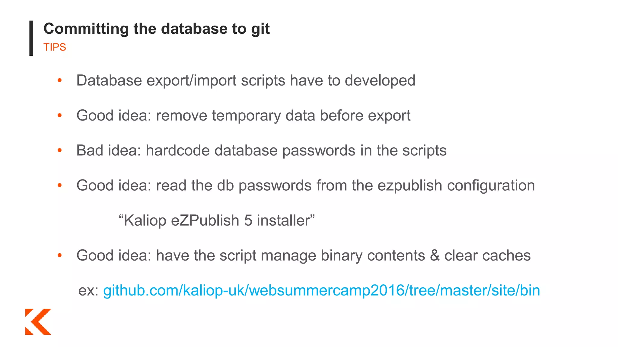 Committing the database to git
TIPS
• Database export/import scripts have to developed
• Good idea: remove temporary data before export
• Bad idea: hardcode database passwords in the scripts
• Good idea: read the db passwords from the ezpublish configuration
“Kaliop eZPublish 5 installer”
• Good idea: have the script manage binary contents & clear caches
ex: github.com/kaliop-uk/websummercamp2016/tree/master/site/bin
 