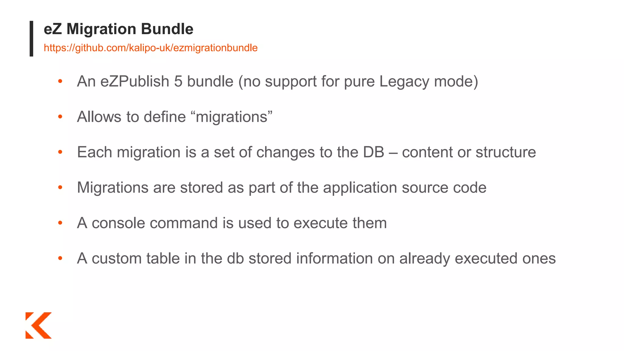 eZ Migration Bundle
https://github.com/kalipo-uk/ezmigrationbundle
• An eZPublish 5 bundle (no support for pure Legacy mode)
• Allows to define “migrations”
• Each migration is a set of changes to the DB – content or structure
• Migrations are stored as part of the application source code
• A console command is used to execute them
• A custom table in the db stored information on already executed ones
 