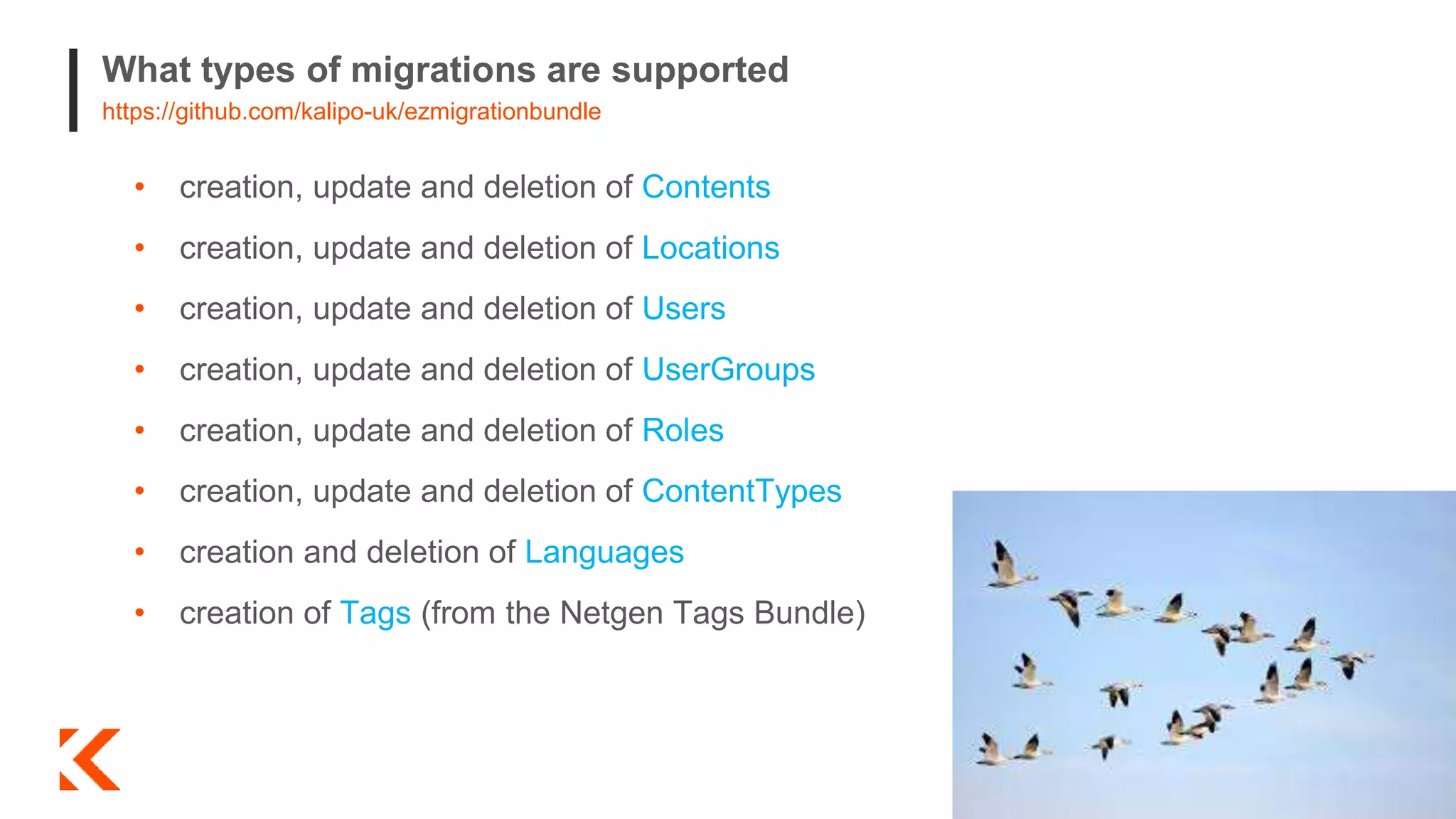 What types of migrations are supported
https://github.com/kalipo-uk/ezmigrationbundle
• creation, update and deletion of Contents
• creation, update and deletion of Locations
• creation, update and deletion of Users
• creation, update and deletion of UserGroups
• creation, update and deletion of Roles
• creation, update and deletion of ContentTypes
• creation and deletion of Languages
• creation of Tags (from the Netgen Tags Bundle)
 