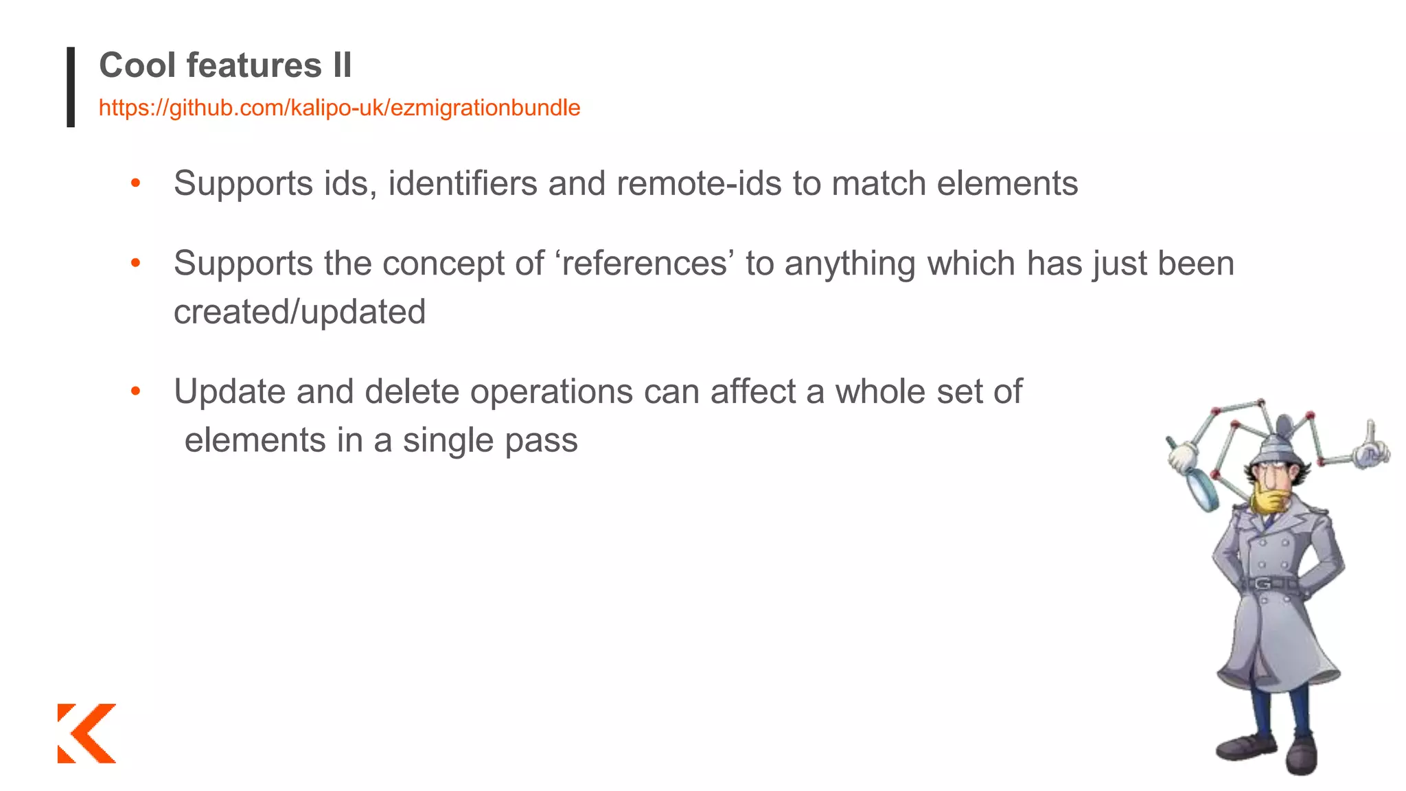 Cool features II
https://github.com/kalipo-uk/ezmigrationbundle
• Supports ids, identifiers and remote-ids to match elements
• Supports the concept of ‘references’ to anything which has just been
created/updated
• Update and delete operations can affect a whole set of
elements in a single pass
 