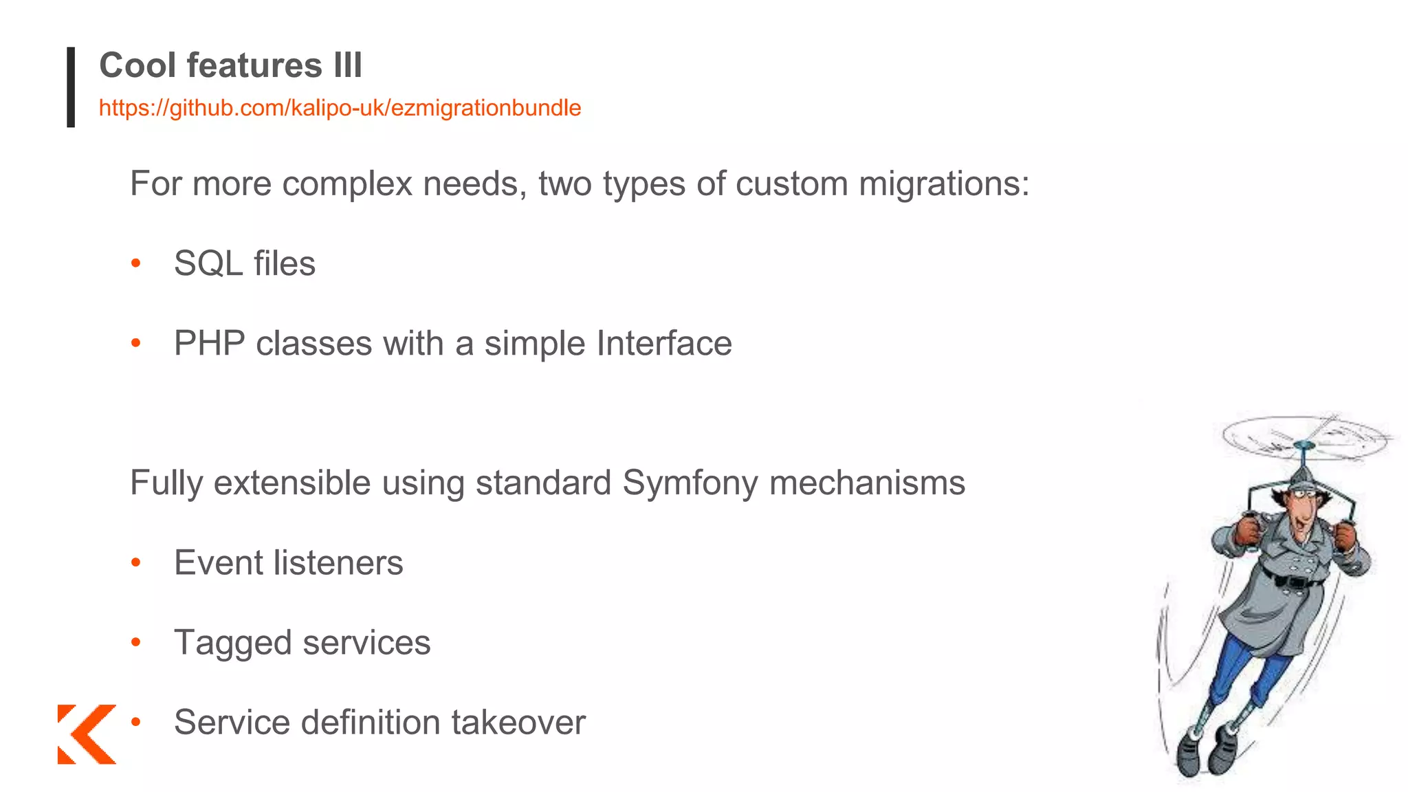 Cool features III
https://github.com/kalipo-uk/ezmigrationbundle
For more complex needs, two types of custom migrations:
• SQL files
• PHP classes with a simple Interface
Fully extensible using standard Symfony mechanisms
• Event listeners
• Tagged services
• Service definition takeover
 