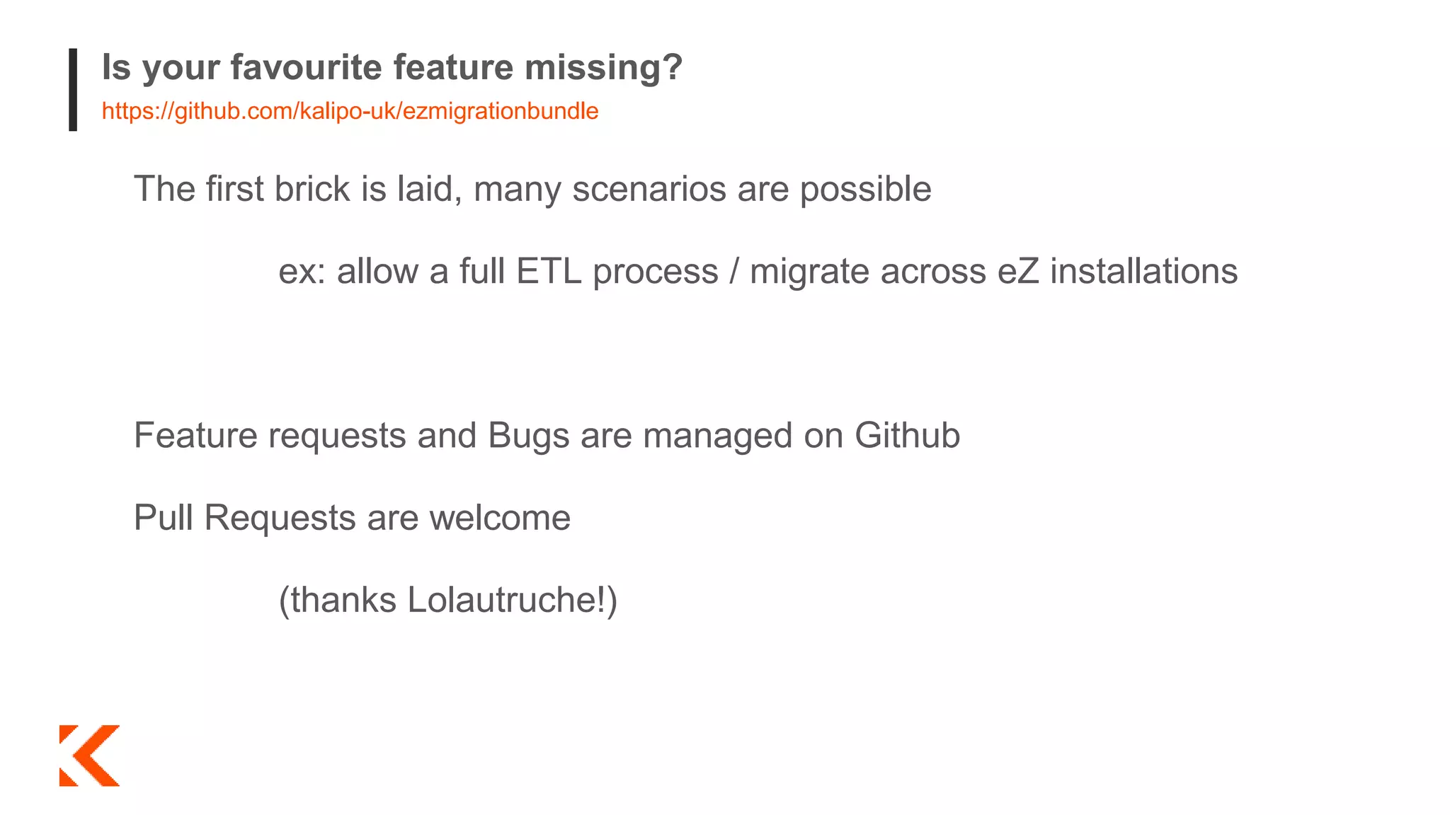 Is your favourite feature missing?
https://github.com/kalipo-uk/ezmigrationbundle
The first brick is laid, many scenarios are possible
ex: allow a full ETL process / migrate across eZ installations
Feature requests and Bugs are managed on Github
Pull Requests are welcome
(thanks Lolautruche!)
 