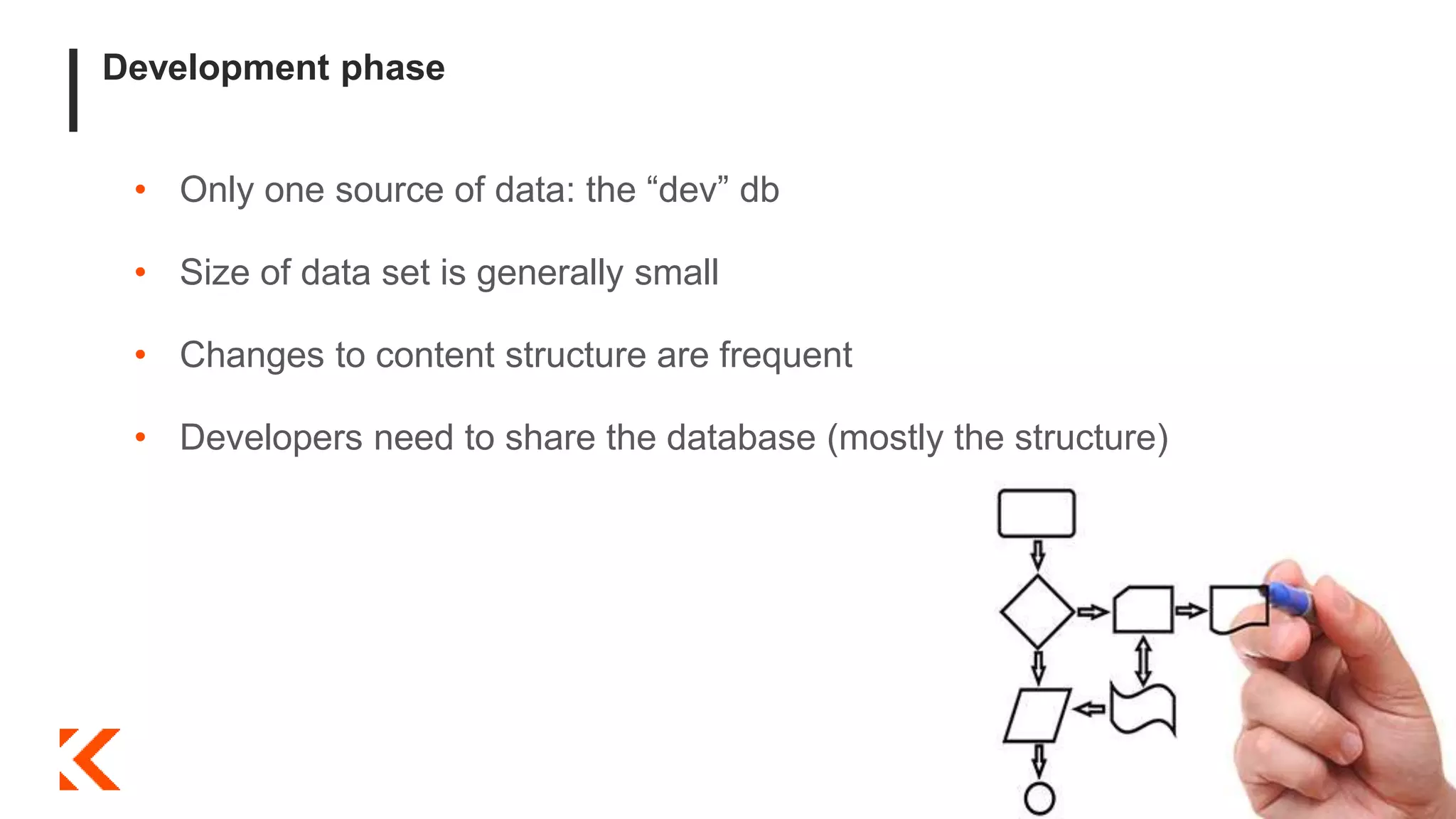 Development phase
• Only one source of data: the “dev” db
• Size of data set is generally small
• Changes to content structure are frequent
• Developers need to share the database (mostly the structure)
 