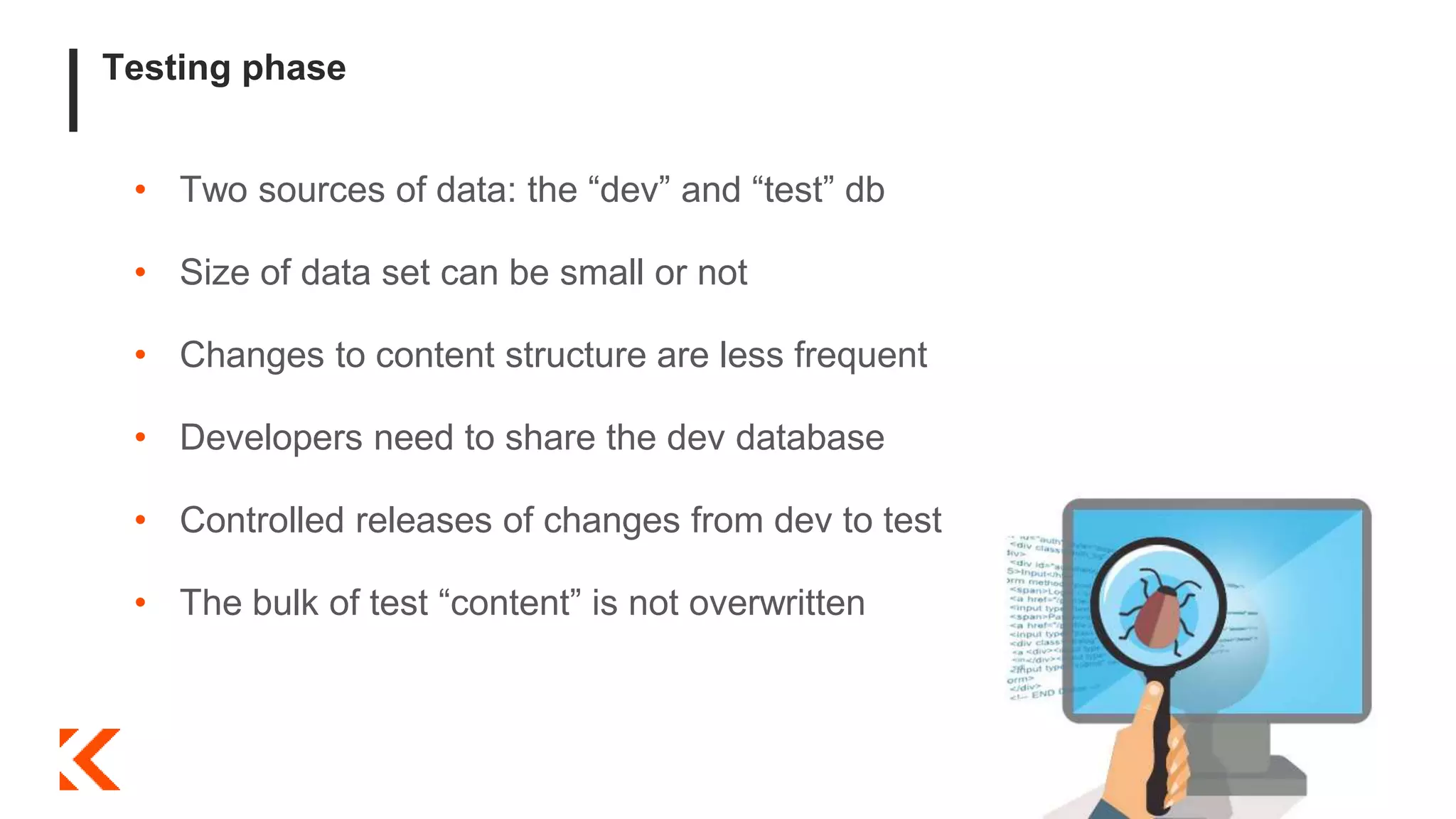 Testing phase
• Two sources of data: the “dev” and “test” db
• Size of data set can be small or not
• Changes to content structure are less frequent
• Developers need to share the dev database
• Controlled releases of changes from dev to test
• The bulk of test “content” is not overwritten
 