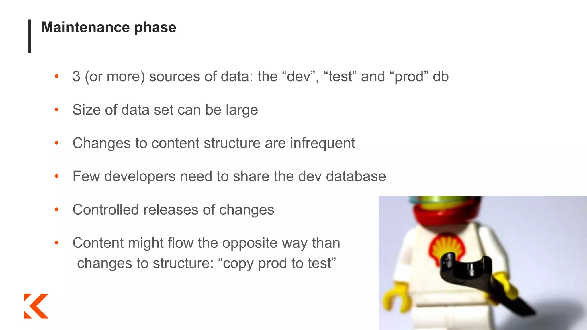 Maintenance phase
• 3 (or more) sources of data: the “dev”, “test” and “prod” db
• Size of data set can be large
• Changes to content structure are infrequent
• Few developers need to share the dev database
• Controlled releases of changes
• Content might flow the opposite way than
changes to structure: “copy prod to test”
 