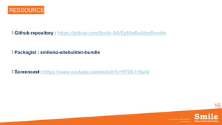 16
RESSOURCES
Github repository : https://github.com/Smile-SA/EzSiteBuilderBundle
Packagist : smile/ez-sitebuilder-bundle
Screencast : https://www.youtube.com/watch?v=VF28-h1bz4I
OCTOBRE 2016
eZ Conference - SiteBuilderBundle
 