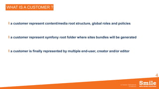 4
WHAT IS A CUSTOMER ?
a customer represent content/media root structure, global roles and policies
a customer represent symfony root folder where sites bundles will be generated
a customer is finally represented by multiple end-user, creator and/or editor
OCTOBRE 2016
eZ Conference - SiteBuilderBundle
 