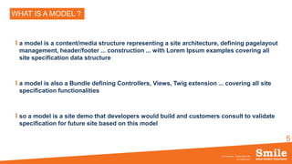 5
WHAT IS A MODEL ?
a model is a content/media structure representing a site architecture, defining pagelayout
management, header/footer ... construction ... with Lorem Ipsum examples covering all
site specification data structure
a model is also a Bundle defining Controllers, Views, Twig extension ... covering all site
specification functionalities
so a model is a site demo that developers would build and customers consult to validate
specification for future site based on this model
OCTOBRE 2016
eZ Conference - SiteBuilderBundle
 