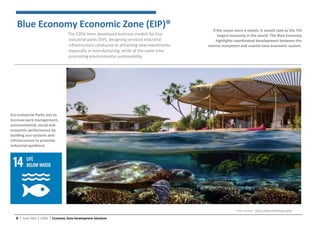 6 │ June 2021 │ EZDA │ Economic Zone Development Solutions
If the ocean were a nation, it would rank as the 7th
largest economy in the world. The Blue Economy
highlights coordinated development between the
marine ecosystem and coastal zone economic system.
Blue Economy Economic Zone (EIP)®
The EZDA team developed business models for Eco-
industrial parks (EIP), designing serviced industrial
infrastructure conducive to attracting new investments,
especially in manufacturing, while at the same time
promoting environmental sustainability.
Eco-industrial Parks aim to
increase park management,
environmental, social and
economic performance by
building eco-systems and
infrastructure to promote
industrial symbiosis
Image Courtesy : https://www.theredsea.sa/en
 