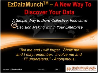 “Tell me and I will forget. Show me
and I may remember. Involve me and
I’ll understand.” - Anonymous
EzDataMunchTM – A New Way To
Discover Your Data
A Simple Way to Drive Collective, Innovative
Decision Making within Your Enterprise
10/22/2015 Page 1
 