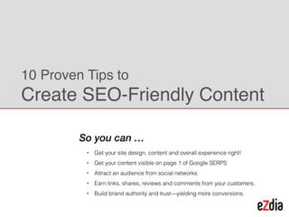 !
• Get your site design, content and
overall experience right!
• Get your content visible on page 1 of
Google SERPS
• Earn links, shares, reviews and
comments from your customers.
• Build brand authority and trust—
yielding more conversions.
10 Proven Tips to
Create SEO-Friendly Content
So you can …
Alok Jain
Co-CEO & CMO
 
