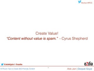 10 Proven Tips to Create SEO-Friendly Content
#eztips #IRCE
Alok Jain
11
Tip #5: Scale your effort 
Foster collaboration (Internal teams, community & vendors)
• Our experience shows that using a workflow tool for
content creation boost writer/editor efficiency by 25%. 
Technology ServicesHybrid
Compendium
DivvyHQ
Percolate
Crowdsource
Crowdflower
Contently
TextBroker
Brafton
AEM !
eZdia
Kapost
Skyword
Zerys
@alokkjain | @ezdia
In house content !
Influencer (i.e. !
catalog!
managers)
External content
partners (i.e.
suppliers)
Content !
Strategy
External content
creators (i.e. !
Community, !
content vendors)
In house
content creators
(i.e. writes/
editors)
 