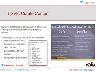 10 Proven Tips to Create SEO-Friendly Content
#eztips #IRCE
Alok Jain
Google+ rich snippets has
been shown to significantly
increase the click-through-
rate from SERPs by as much
as 150%.
!
source: QuickSprout.com
17
@alokkjain | @ezdia
Tip #10: Get on Google+!
It’s true! Google loves Google+… and so do searchers!
A recent study by
SearchMetrics found Google
+1s to be the highest-
correlated factor they studied
3 Benefits to Creating
Content on Google+!
!
1. Posts are crawled and
indexed by google
immediately. 
2. Each post is published with
it’s own unique URL & title
tags.!
!
3. Each post earns page rank
and can pass link equity
through links.
 