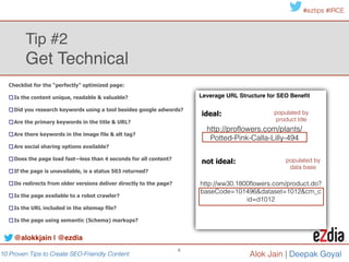 10 Proven Tips to Create SEO-Friendly Content
#eztips #IRCE
Alok Jain
6
Collect Keyword Data: ideas for sources
Tip #3: Know the Content to Create!
Identify keywords, topics & themes to create content around
Plug variations of these terms
into Google Adwords keyword
planner to get more keyword
ideas
@alokkjain | @ezdia
• Inbound search terms!
• Borrowed from your competitor!
• Keywords in your taxonomy!
• Social trends!
• Events & holidays!
• Customer reviews!
• Get creative! (Black Friday in July)!
• site FAQ’s
 