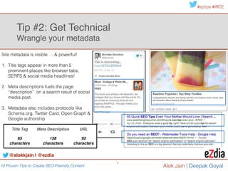 10 Proven Tips to Create SEO-Friendly Content
#eztips #IRCE
Alok Jain
7
!
1. Eliminate any keywords that don’t fit brand
voice or campaign goals
!
2. Identify share of voice (SOV) by !
• Filter it for targeted keyword groups by category and
competition.
• Apply Organic CTR to keyword position & monthly search
volume and identify traffic.
!
3. Choose category based upon SOV and
business priorities.
Tip #3: Know the Content to Create 
Take keyword inventory, define SOV & identify key category
Position #1 equates to an
average CTR of 36.4%
Position #2 earns a
CTR of 17%
@alokkjain | @ezdia
 