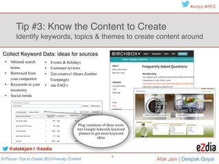 10 Proven Tips to Create SEO-Friendly Content
#eztips #IRCE
Alok Jain
9
Tip #4: Optimize your content 
Wrangle your metadata
Title Tag Meta Description URL
65 !
characters
158 !
characters
92!
characters
@alokkjain | @ezdia
Title tags appear in more than 5 prominent places like
browser tabs, SERPS & social media headlines!
Meta descriptions fuels the page “description” on a search
result of social media post.
Metadata also includes protocols like Schema.org, Twitter
Card, Open Graph & Google authorship
Site metadata is visible … & powerful!!
!
 