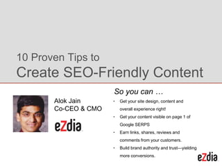 • Get your site design, content and
overall experience right!
• Get your content visible on page 1 of
Google SERPS
• Earn links, shares, reviews and
comments from your customers.
• Build brand authority and trust—yielding
more conversions.
10 Proven Tips to
Create SEO-Friendly Content
So you can …
Alok Jain
Co-CEO & CMO
 