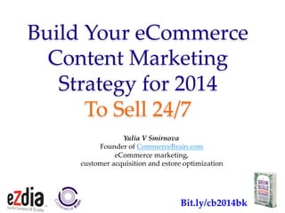 Bit.ly/cb2014bk	
Build  Your  eCommerce  
Content  Marketing    
Strategy  for  2014    
To  Sell  24/7	
Yulia  V  Smirnova	
Founder  of  CommerceBrain.com	
eCommerce  marketing,  	
customer  acquisition  and  estore  optimization	
  	
Bit.ly/cb2014bk	
 