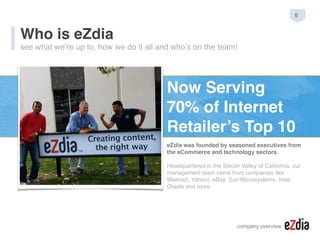 company overview
Who is eZdia
see what we’re up to, how we do it all and who’s on the team!
Now Serving
70% of Internet
Retailer’s Top 10
eZdia was founded by seasoned executives from
the eCommerce and technology sectors.
Headquartered in the Silicon Valley of California, our
management team came from companies like
Walmart, Yahoo!, eBay, Sun Microsystems, Intel,
Oracle and more.
0
 