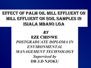 BYBY
EZE CHINWEEZE CHINWE
POSTGRADUATE DIPLOMA IN
ENVIRONMENTAL
MANAGEMENT TECHNOLOGY
Supervised by
DR J.D NJOKU
EffEct of palm oil mill EffluEnt onEffEct of palm oil mill EffluEnt on
mill EffluEnt on soil samplEs inmill EffluEnt on soil samplEs in
isiala mbano lgaisiala mbano lga
 