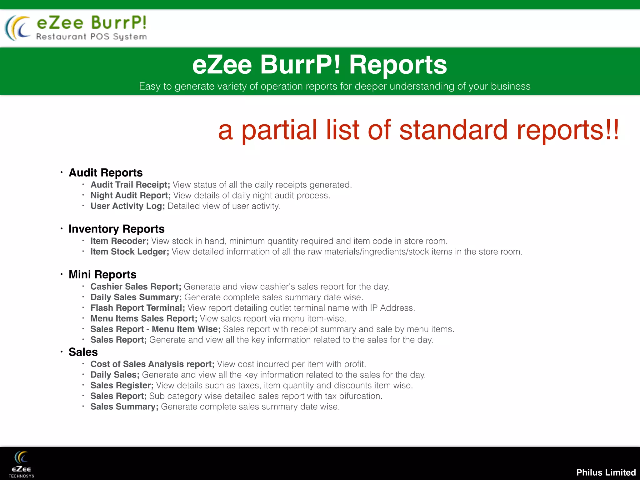 Philus Limited
eZee BurrP! Reports
Easy to generate variety of operation reports for deeper understanding of your business
• Audit Reports
• Audit Trail Receipt; View status of all the daily receipts generated.
• Night Audit Report; View details of daily night audit process.
• User Activity Log; Detailed view of user activity.
• Inventory Reports
• Item Recoder; View stock in hand, minimum quantity required and item code in store room.
• Item Stock Ledger; View detailed information of all the raw materials/ingredients/stock items in the store room.
• Mini Reports
• Cashier Sales Report; Generate and view cashier's sales report for the day.
• Daily Sales Summary; Generate complete sales summary date wise.
• Flash Report Terminal; View report detailing outlet terminal name with IP Address.
• Menu Items Sales Report; View sales report via menu item-wise.
• Sales Report - Menu Item Wise; Sales report with receipt summary and sale by menu items.
• Sales Report; Generate and view all the key information related to the sales for the day.
• Sales
• Cost of Sales Analysis report; View cost incurred per item with proﬁt.
• Daily Sales; Generate and view all the key information related to the sales for the day.
• Sales Register; View details such as taxes, item quantity and discounts item wise.
• Sales Report; Sub category wise detailed sales report with tax bifurcation.
• Sales Summary; Generate complete sales summary date wise.
a partial list of standard reports!!
 