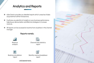 ❖ eZee Centrix provides you detailed reports which comprise of data
acquired from all the transactions.
❖ It will give you plentiful of insights on your business performance,
helping you devise better and effective strategies to increase
revenue..
❖ All reports can be accessed at anytime from anywhere in the channel
manager.
Reports namely:
Analytics and
Reports
Analytics and
ReportsAnalytics and Reports
Revenue
analysis
Channel-wise statistics
report
Booking cancellation
report
Monthly revenue breakdown
report
and several more..
 