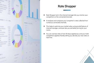 ❖ Rate Shopper tool in the channel manager lets you monitor your
competition on the connected channels.
❖ It analyzes and compares your competitor’s rates collected from
numerous connected channels.
❖ This helps to optimize your market value using pivotal feature of
channel manager, and even lets you set better pricing for your
rooms.
❖ You can oversee rates of next 30 days applied you and your hotel
competitors applied; thereby letting you decide your new rates on
real-time.
Rate Shopper
Rate Shopper
Rate Shopper
 
