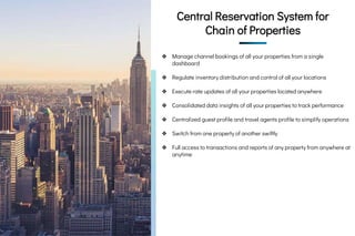 CRS - Single
Dashboard for Chain of
Properties
CRS - Single
Dashboard for
Chain of
Properties
Central Reservation System for
Chain of Properties
❖ Manage channel bookings of all your properties from a single
dashboard
❖ Regulate inventory distribution and control of all your locations
❖ Execute rate updates of all your properties located anywhere
❖ Consolidated data insights of all your properties to track performance
❖ Centralized guest profile and travel agents profile to simplify operations
❖ Switch from one property of another swiftly
❖ Full access to transactions and reports of any property from anywhere at
anytime
 
