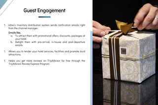 Guest Engagement
Guest
Engagement
Guest Engagement
1. eZee’s inventory distribution system sends notification emails right
from the channel manager;
Emails like,
a. To attract them with promotional offers, discounts, packages at
your hotel.
b. Delight them with pre-arrival, in-house and post-departure
emails.
1. Allows you to tender your hotel services, facilities and promote local
attractions.
1. Helps you get more reviews on TripAdvisor for free through the
TripAdvisor Review Express Program.
 
