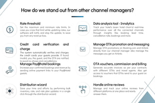 Credit card verification and
charge
The system automatically verifies and charges
the credit cards your guests provide. If found
invalid, you, the guest, and the OTA are notified
to avoid no-shows and cancellations.
USPs of eZee Centrix
USPs of eZee
CentrixHow do we stand out from other channel managers?
Rate threshold
Set the maximum and minimum rate limits. In
case you cross that limit while updating rates, our
software will notify and stop the update, to save
you from any revenue loss.
Manage Pay@hotel bookings
Increase your confirmed bookings and revenue by
sending online payment links to your Pay@Hotel
guests.
Distribution wizard
Save your time and efforts by performing bulk
inventory, rate, and rate plan updates in a single
click through the distribution wizard.
Manage OTA promotion and messaging
Manage OTA promotions on Booking.com and Airbnb
directly from our channel manager also manage the
messages you get on Airbnb.
OTA vouchers, commission and billing
Generate accurate invoices as per your contracts
with different OTAs and travel agents. Also get
access to vouchers that OTAs send to your guest on
bookings.
Handle online reviews
Manage and track your online reviews from
different platforms at one place and easily
answer them.
Data analysis tool - Innalytics
Track your hotel’s (even hotel chain’s) real-time
performance over all the connected channels
through insights like booking lead time,
cancellation rate, bookings and more.
 