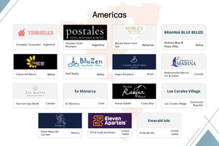 Our Clients
Americas
Region
Americas
Complejo Tunquelen Argentina Argentina
Marley Resort And
Spa
Bahamas
Postales Hotel
Boutique
Brahma Blue &
Playa Villas Belize
BRAHMA BLUE BELIZE
Cassia Hill Resort Belize Belize Angra Boutique BrazilReef Realty Bowmanville Marina
Inn & Suites
Canada
Harrison Spa Motel Canada Chile Arenal Rabfer Costa Rica
Ex Monarca
Ex Monarca Los Corales Village
Dominican
Republic
Los Corales Village
Emerald Isle
Hotel Maya del
Carmen
Mexico
United
states Emerald Isle
United
states
DTLA Suite by Eleven
 