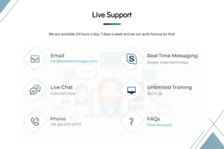 Live Support
Live Support
We are available 24 hours a day, 7 days a week and we are quite famous for that!
Email
Live Chat
Phone
Real Time Messaging
Unlimited Training
FAQs
+91-261-677-8777 Find Answers
Connect now
cm@ezeetechnosys.com
Set it up
Skype: ezee.technosys
Live Support
 