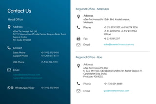 Contact UsContact Us
Head Office
Address
eZee Technosys Pvt. Ltd.
D-113, International Trade Center, Majura Gate, Surat
Gujarat, India.
Pin Code: 395002
Contact
Sales Phone
Support Phone
USA Phone
+91-972-770-9911
+91-261-677-8777
+1-510-764-1791
Email
sales@ezeetechnosys.com
support@ezeetechnosys.com
WhatsApp/Viber +91-972-770-9911
Regional Office - Malaysia
Phone
Email sales@ezeetechnosys.com.my
+6 016 229 3357, +6 016 229 3356
Regional Office - Goa
Phone +91-735-001-8089
+6 03 9281 2216, +6 012 231 1194
(Office)
Contact Us
Email goa@ezeetechnosys.com
Fax +6 03 9281 2217
Address
eZee Technosys Pvt. Ltd.
K-403, 4th Floor, Adwalpalkar Shelter, Nr. Kamat Classic IV,
Caranzalem Goa. India.
Pin Code: 4003002.
Address
eZee Technosys ( M ) Sdn. Bhd. Kuala Lumpur,
Malaysia.
 