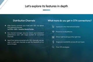 Let's explore its
features in
depth
Let's explore its
features in depthLet's explore its features in depth
Exposure in the international market
Presence on all platforms
Attract right bookings at the right time
Stage your availability across all room types
Finer OTA strategies
What more do you get in OTA connections?Distribution Channels
❖ eZee Centrix connects your hotel with 130+ top global
and regional channels.
i.e OTAs + GDS + Vacation Rental Portals
❖ Our channel manager ensures instant and consistent
performance even with large number of connected
channels.
❖ Apart from being connected with 130+ channels, we are
open to add new channels as per the feasibility at no
extra charges.
 