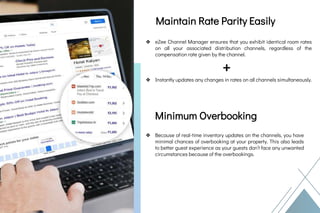 Rate Parity
&
Minimum Overbooking
Foreign Currency
Rate Updates
&
Minimum
Overbooking
Maintain Rate Parity Easily
❖ eZee Channel Manager ensures that you exhibit identical room rates
on all your associated distribution channels, regardless of the
compensation rate given by the channel.
+
❖ Instantly updates any changes in rates on all channels simultaneously.
Minimum Overbooking
❖ Because of real-time inventory updates on the channels, you have
minimal chances of overbooking at your property. This also leads
to better guest experience as your guests don’t face any unwanted
circumstances because of the overbookings.
 