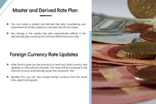 Master And
Derived Rate Plan
&
Foreign Currency
Rate Updates
Master And Derived
Rate Plan
&
Rate Parity
Master and Derived Rate Plan
❖ You can create a master and derived rate plan considering your
requirement of similar updates in rate plans for all room types.
❖ Any change in the master rate plan automatically reflects in the
derived rate plan resulting into minimum efforts from your side.
Foreign Currency Rate Updates
❖ eZee Centrix gives you the provision to send your local currency rate
updates on international channels. The rates will be converted to the
channel currency automatically as per the conversion rate.
❖ Besides this, you can also accept foreign currency from the travel
sites, agents and guests.
 
