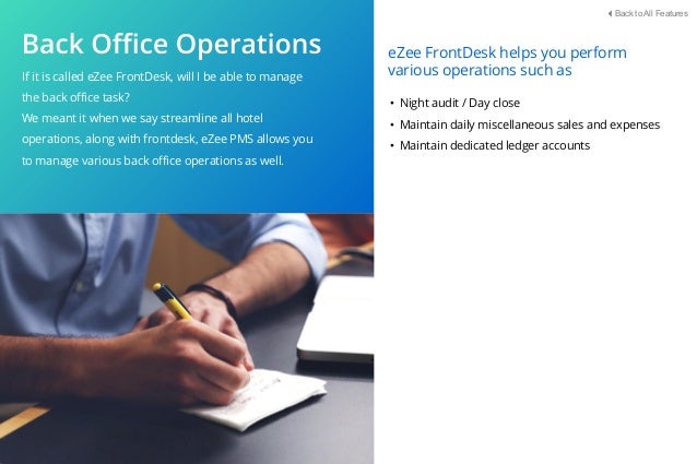 If it is called eZee FrontDesk, will I be able to manage
the back oﬃce task?
We meant it when we say streamline all hotel
operations, along with frontdesk, eZee PMS allows you
to manage various back oﬃce operations as well.
• Night audit / Day close
• Maintain daily miscellaneous sales and expenses
• Maintain dedicated ledger accounts
eZee FrontDesk helps you perform
various operations such as
Back to All Features
 