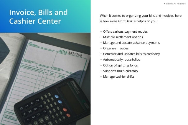 When it comes to organizing your bills and invoices, here
is how eZee FrontDesk is helpful to you
• Oﬀers various payment modes
• Multiple settlement options
• Manage and update advance payments
• Organize invoices
• Generate and updates bills to company
• Automatically route folios
• Option of splitting folios
• Supports multi-currency
• Manage cashier shifts
Back to All Features
 