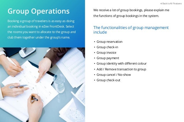Booking a group of travelers is as easy as doing
an individual booking in eZee FrontDesk. Select
the rooms you want to allocate to the group and
club them together under the group’s name.
• Group reservation
• Group check-in
• Group invoice
• Group payment
• Group identity with diﬀerent colour
• Add / Remove transaction to group
• Group cancel / No-show
• Group check-out
The functionalities of group management
include
We receive a lot of group bookings, please explain me
the functions of group bookings in the system.
Back to All Features
 