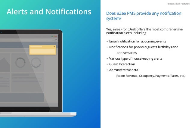 • Email notiﬁcation for upcoming events
• Notiﬁcations for previous guests birthdays and
anniversaries
• Various type of housekeeping alerts
• Guest Interaction
• Administrative data
(Room Revenue, Occupancy, Payments, Taxes, etc.)
Does eZee PMS provide any notiﬁcation
system?
Yes, eZee FrontDesk oﬀers the most comprehensive
notiﬁcation alerts including
Back to All Features
 