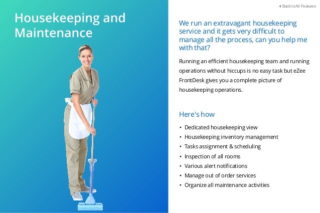 Running an eﬃcient housekeeping team and running
operations without hiccups is no easy task but eZee
FrontDesk gives you a complete picture of
housekeeping operations.
• Dedicated housekeeping view
• Housekeeping inventory management
• Tasks assignment & scheduling
• Inspection of all rooms
• Various alert notiﬁcations
• Manage out of order services
• Organize all maintenance activities
Here's how
We run an extravagant housekeeping
service and it gets very diﬃcult to
manage all the process, can you help me
with that?
Back to All Features
 