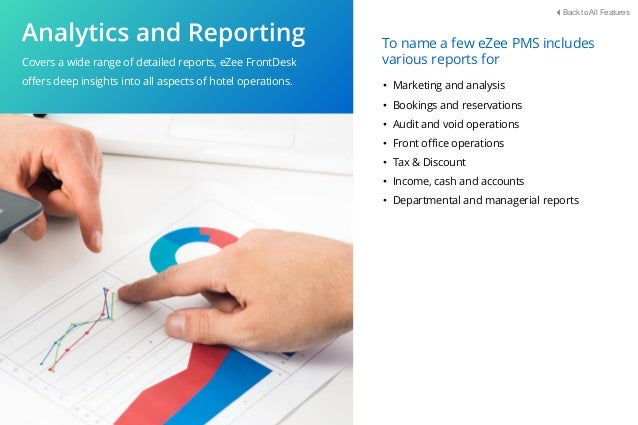 Covers a wide range of detailed reports, eZee FrontDesk
oﬀers deep insights into all aspects of hotel operations. • Marketing and analysis
• Bookings and reservations
• Audit and void operations
• Front oﬃce operations
• Tax & Discount
• Income, cash and accounts
• Departmental and managerial reports
To name a few eZee PMS includes
various reports for
Back to All Features
 