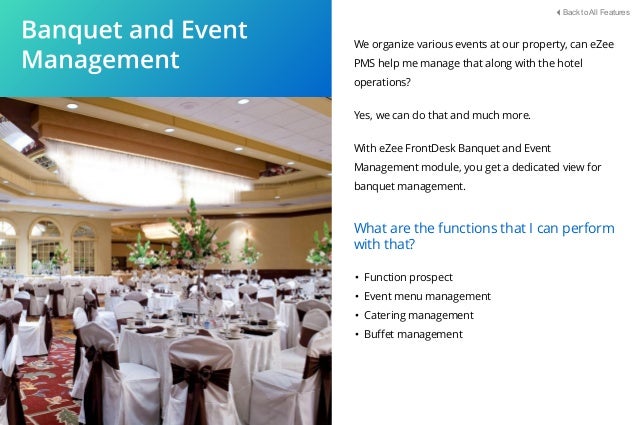 We organize various events at our property, can eZee
PMS help me manage that along with the hotel
operations?
Yes, we can do that and much more.
With eZee FrontDesk Banquet and Event
Management module, you get a dedicated view for
banquet management.
• Function prospect
• Event menu management
• Catering management
• Buﬀet management
What are the functions that I can perform
with that?
Back to All Features
 
