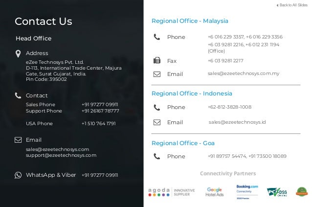 Back to All Slides
Head Ofﬁce
Address
eZee Technosys Pvt. Ltd.
D-113, International Trade Center, Majura
Gate, Surat Gujarat, India.
Pin Code: 395002
Contact
Sales Phone
Support Phone
USA Phone
+91 97277 09911
+91 26167 78777
+1 510 764 1791
Email
sales@ezeetechnosys.com
support@ezeetechnosys.com
WhatsApp & Viber +91 97277 09911
Regional Ofﬁce - Malaysia
Phone
Email sales@ezeetechnosys.com.my
Fax +6 03 9281 2217
+6 016 229 3357, +6 016 229 3356
Regional Ofﬁce - Goa
Phone +91 89757 54474, +91 73500 18089
+6 03 9281 2216, +6 012 231 1194
(Ofﬁce)
Contact Us
Regional Ofﬁce - Indonesia
Phone
Email sales@ezeetechnosys.id
+62-812-3828-1008
Connectivity Partners
 