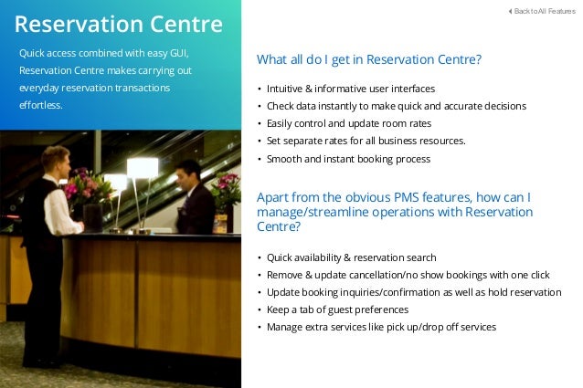 Quick access combined with easy GUI,
Reservation Centre makes carrying out
everyday reservation transactions
eﬀortless.
What all do I get in Reservation Centre?
• Intuitive & informative user interfaces
• Check data instantly to make quick and accurate decisions
• Easily control and update room rates
• Set separate rates for all business resources.
• Smooth and instant booking process
Apart from the obvious PMS features, how can I
manage/streamline operations with Reservation
Centre?
• Quick availability & reservation search
• Remove & update cancellation/no show bookings with one click
• Update booking inquiries/conﬁrmation as well as hold reservation
• Keep a tab of guest preferences
• Manage extra services like pick up/drop oﬀ services
Back to All Features
 