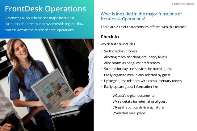 Organizing all your basic and major front-desk
operation, the streamlined system with organic ﬂow
process acts as the centre of hotel operations.
What is included in the major functions of
front-desk Operations?
There are 2 chief characteristics oﬀered with this feature
Check-In
Which further includes
• Swift check-in process
• Allotting room enriching occupancy levels
• Allot rooms as per guest preferences
• Suitable for day-use services for transit guest
• Easily organize meal plans selected by guest
• Upsurge guest relations with complimentary rooms
• Easily update guest information like
✓Guest's digital documents
✓Visa details for international guest
✓Registration cards & e-signature
✓Selected meal plans
Back to All Features
 