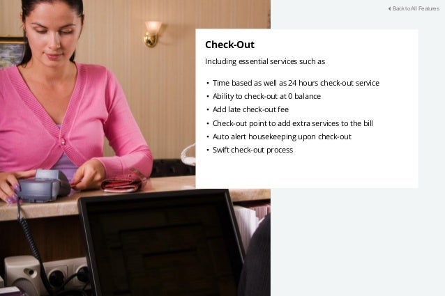 Check-Out
Including essential services such as
• Time based as well as 24 hours check-out service
• Ability to check-out at 0 balance
• Add late check-out fee
• Check-out point to add extra services to the bill
• Auto alert housekeeping upon check-out
• Swift check-out process
Back to All Features
 