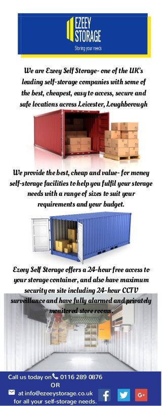 We provide the best, cheap and value- for money
self-storage facilities to help you fulfil your storage
needs with a range of sizes to suit your
requirements and your budget.
We are Ezeey Self Storage- one of the UK’s
leading self-storage companies with some of
the best, cheapest, easy to access, secure and
safe locations across Leicester, Loughborough
and Heanor.
Call us today on 0116 289 0876
OR
at info@ezeeystorage.co.uk
for all your self-storage needs.
Ezeey Self Storage offers a 24-hour free access to
your storage container, and also have maximum
security on site including 24-hour CCTV
surveillance and have fully alarmed and privately
monitored store rooms.
 