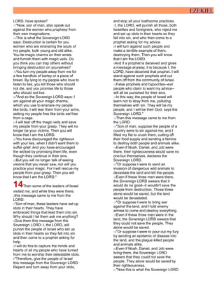 EZEKIEL
LORD, have spoken!'
17"Now, son of man, also speak out
against the women who prophesy from
their own imaginations.
18This is what the Sovereign LORD
says: Destruction is certain for you
women who are ensnaring the souls of
my people, both young and old alike.
You tie magic charms on their wrists
and furnish them with magic veils. Do
you think you can trap others without
bringing destruction on yourselves?
19You turn my people away from me for
a few handfuls of barley or a piece of
bread. By lying to my people who love to
listen to lies, you kill those who should
not die, and you promise life to those
who should not live.
20"And so the Sovereign LORD says: I
am against all your magic charms,
which you use to ensnare my people
like birds. I will tear them from your arms,
setting my people free like birds set free
from a cage.
21I will tear off the magic veils and save
my people from your grasp. They will no
longer be your victims. Then you will
know that I am the LORD.
22You have discouraged the righteous
with your lies, when I didn't want them to
suffer grief. And you have encouraged
the wicked by promising them life, even
though they continue in their sins.
23But you will no longer talk of seeing
visions that you never saw, nor will you
practice your magic. For I will rescue my
people from your grasp. Then you will
know that I am the LORD."
14Then some of the leaders of Israel
visited me, and while they were there,
2this message came to me from the
LORD:
3"Son of man, these leaders have set up
idols in their hearts. They have
embraced things that lead them into sin.
Why should I let them ask me anything?
4Give them this message from the
Sovereign LORD: I, the LORD, will
punish the people of Israel who set up
idols in their hearts so they fall into sin
and then come to a prophet asking for
help.
5I will do this to capture the minds and
hearts of all my people who have turned
from me to worship their detestable idols.
6"Therefore, give the people of Israel
this message from the Sovereign LORD:
Repent and turn away from your idols,
and stop all your loathsome practices.
7I, the LORD, will punish all those, both
Israelites and foreigners, who reject me
and set up idols in their hearts so they
fall into sin, and who then come to a
prophet asking for my advice.
8I will turn against such people and
make a terrible example of them,
destroying them. Then you will know
that I am the LORD.
9And if a prophet is deceived and gives
a message anyway, it is because I, the
LORD, have deceived that prophet. I will
stand against such prophets and cut
them off from the community of Israel.
10False prophets and hypocrites--evil
people who claim to want my advice--
will all be punished for their sins.
11In this way, the people of Israel will
learn not to stray from me, polluting
themselves with sin. They will be my
people, and I will be their God, says the
Sovereign LORD."
12Then this message came to me from
the LORD:
13"Son of man, suppose the people of a
country were to sin against me, and I
lifted my fist to crush them, cutting off
their food supply and sending a famine
to destroy both people and animals alike.
14Even if Noah, Daniel, and Job were
there, their righteousness would save no
one but themselves, declares the
Sovereign LORD.
15"Or suppose I were to send an
invasion of dangerous wild animals to
devastate the land and kill the people.
16Even if these three men were there,
the Sovereign LORD swears that it
would do no good--it wouldn't save the
people from destruction. Those three
alone would be saved, but the land
would be devastated.
17"Or suppose I were to bring war
against the land, and I told enemy
armies to come and destroy everything.
18Even if these three men were in the
land, the Sovereign LORD swears that
they could not save the people. They
alone would be saved.
19"Or suppose I were to pour out my fury
by sending an epidemic of disease into
the land, and the plague killed people
and animals alike.
20Even if Noah, Daniel, and Job were
living there, the Sovereign LORD
swears that they could not save the
people. They alone would be saved by
their righteousness.
21"Now this is what the Sovereign LORD
 